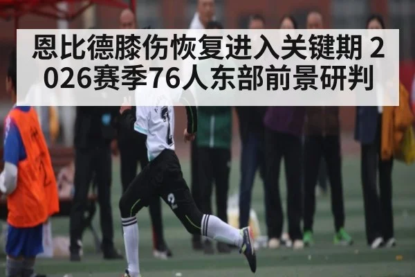 恩比德膝伤恢复进入关键期 2026赛季76人东部前景研判