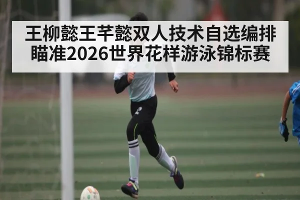 王柳懿王芊懿双人技术自选编排瞄准2026世界花样游泳锦标赛