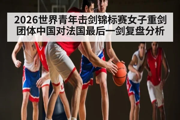 2026世界青年击剑锦标赛女子重剑团体中国对法国最后一剑复盘分析