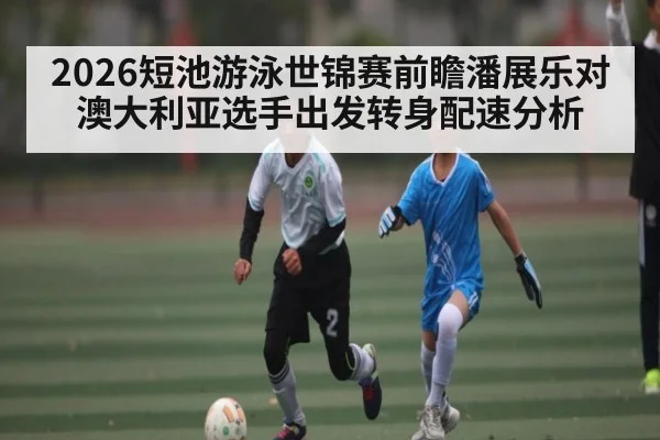2026短池游泳世锦赛前瞻潘展乐对澳大利亚选手出发转身配速分析